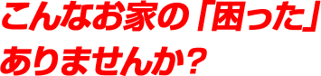 こんなお家の「困った」ありませんか？