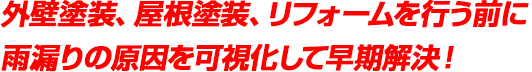 外壁塗装、屋根塗装、リフォームを行う前に<br>
雨漏りの原因を可視化して早期解決！