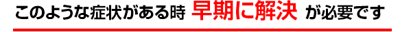 このような症状がある時 早期に解決 が必要です